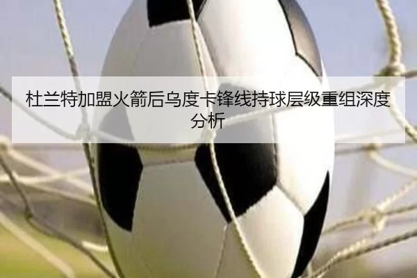 杜兰特加盟火箭后乌度卡锋线持球层级重组深度分析